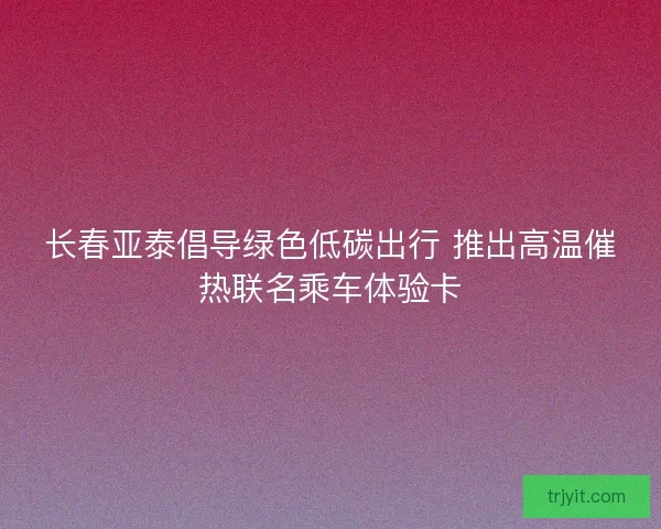 长春亚泰倡导绿色低碳出行 推出高温催热联名乘车体验卡