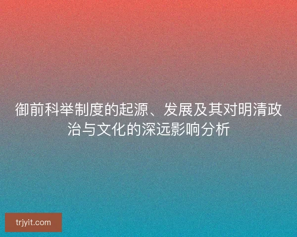 御前科举制度的起源、发展及其对明清政治与文化的深远影响分析