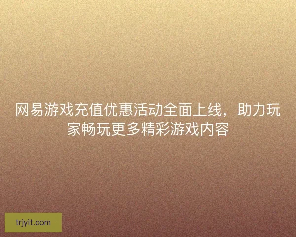 网易游戏充值优惠活动全面上线，助力玩家畅玩更多精彩游戏内容
