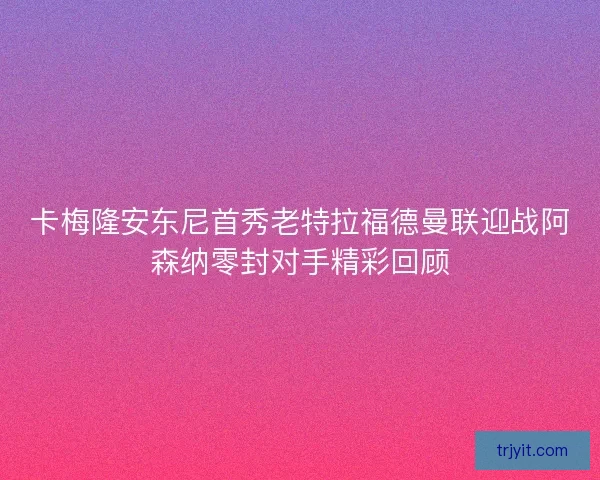 卡梅隆安东尼首秀老特拉福德曼联迎战阿森纳零封对手精彩回顾 卡梅隆安东尼首秀老特拉福德曼联迎战阿森纳零封对手精彩回顾