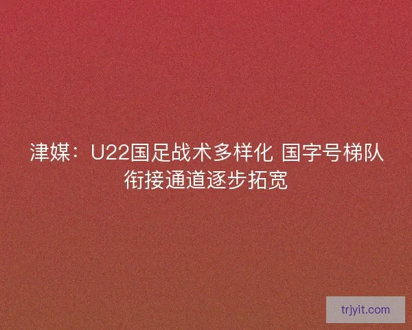 津媒：U22国足战术多样化 国字号梯队衔接通道逐步拓宽