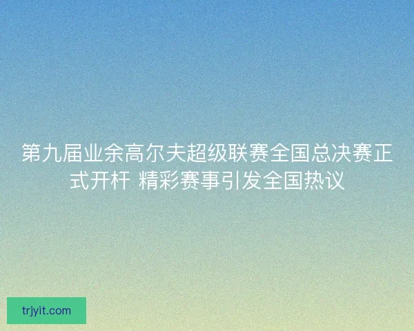 第九届业余高尔夫超级联赛全国总决赛正式开杆 精彩赛事引发全国热议