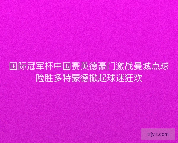 国际冠军杯中国赛英德豪门激战曼城点球险胜多特蒙德掀起球迷狂欢