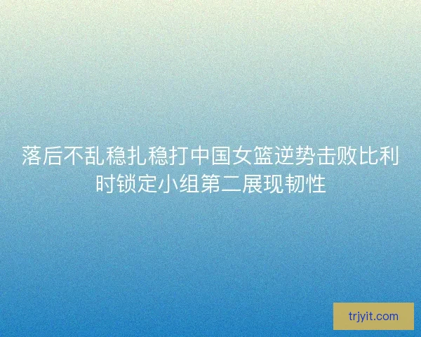 落后不乱稳扎稳打中国女篮逆势击败比利时锁定小组第二展现韧性