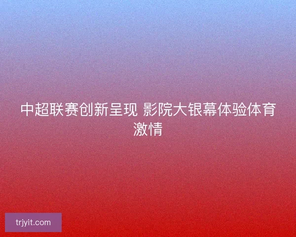 中超联赛创新呈现 影院大银幕体验体育激情