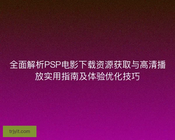 全面解析PSP电影下载资源获取与高清播放实用指南及体验优化技巧