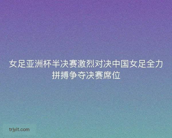 女足亚洲杯半决赛激烈对决中国女足全力拼搏争夺决赛席位 女足亚洲杯半决赛激烈对决中国女足全力拼搏争夺决赛席位