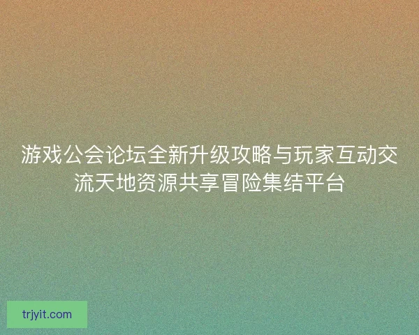 游戏公会论坛全新升级攻略与玩家互动交流天地资源共享冒险集结平台
