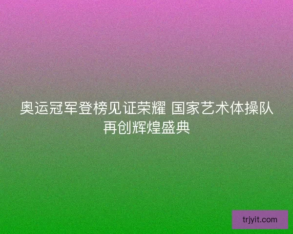 奥运冠军登榜见证荣耀 国家艺术体操队再创辉煌盛典
