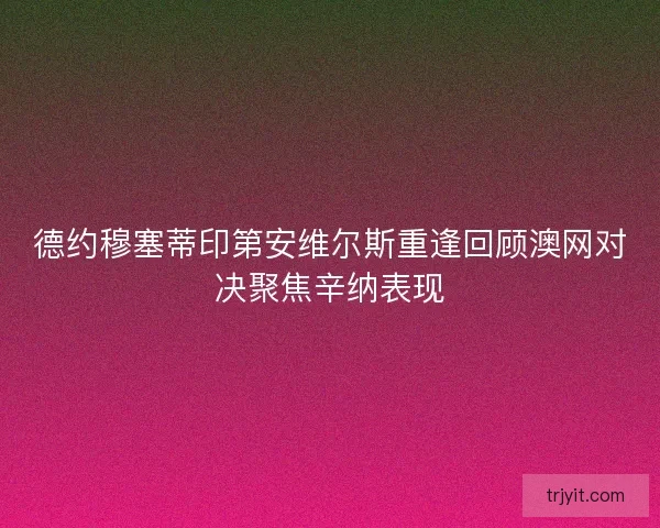德约穆塞蒂印第安维尔斯重逢回顾澳网对决聚焦辛纳表现