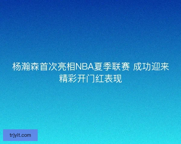 杨瀚森首次亮相NBA夏季联赛 成功迎来精彩开门红表现 杨瀚森首次亮相NBA夏季联赛 成功迎来精彩开门红表现