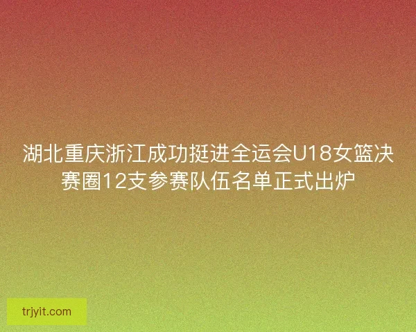 湖北重庆浙江成功挺进全运会U18女篮决赛圈12支参赛队伍名单正式出炉