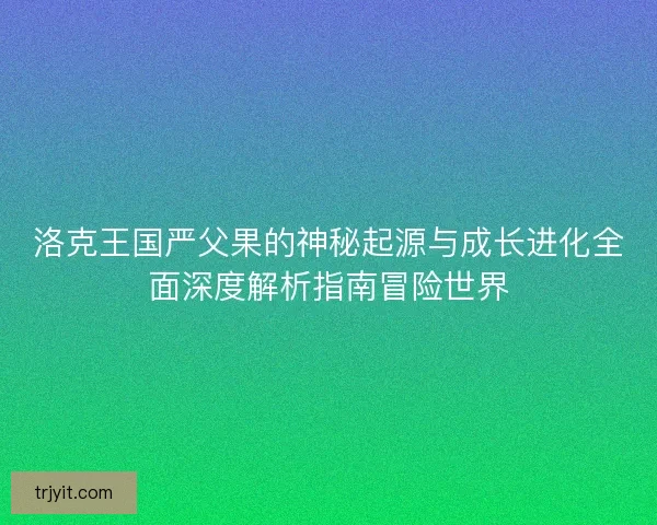 洛克王国严父果的神秘起源与成长进化全面深度解析指南冒险世界