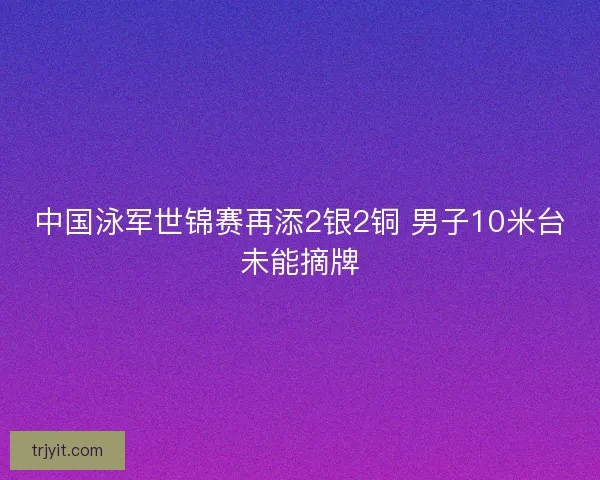 中国泳军世锦赛再添2银2铜 男子10米台未能摘牌