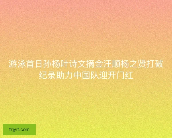 游泳首日孙杨叶诗文摘金汪顺杨之贤打破纪录助力中国队迎开门红