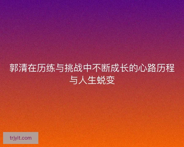 郭清在历练与挑战中不断成长的心路历程与人生蜕变