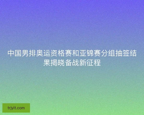 中国男排奥运资格赛和亚锦赛分组抽签结果揭晓备战新征程