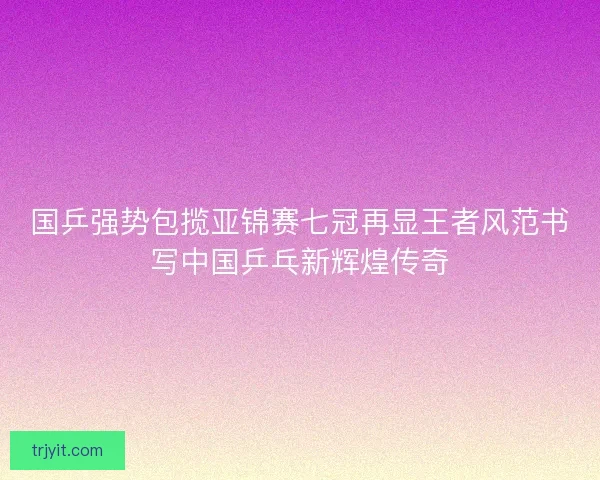 国乒强势包揽亚锦赛七冠再显王者风范书写中国乒乓新辉煌传奇