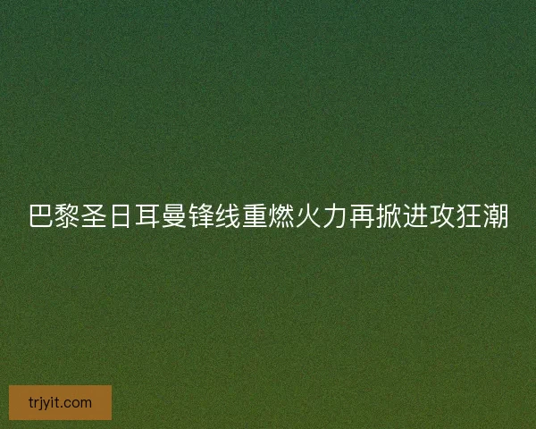 巴黎圣日耳曼锋线重燃火力再掀进攻狂潮