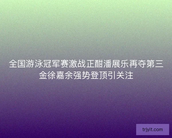 全国游泳冠军赛激战正酣潘展乐再夺第三金徐嘉余强势登顶引关注 全国游泳冠军赛激战正酣潘展乐再夺第三金徐嘉余强势登顶引关注