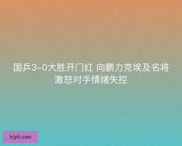 国乒3-0大胜开门红 向鹏力克埃及名将激怒对手情绪失控