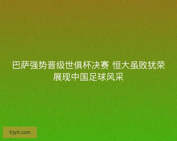 巴萨强势晋级世俱杯决赛 恒大虽败犹荣展现中国足球风采
