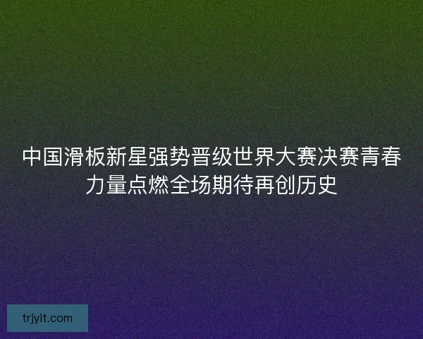 中国滑板新星强势晋级世界大赛决赛青春力量点燃全场期待再创历史